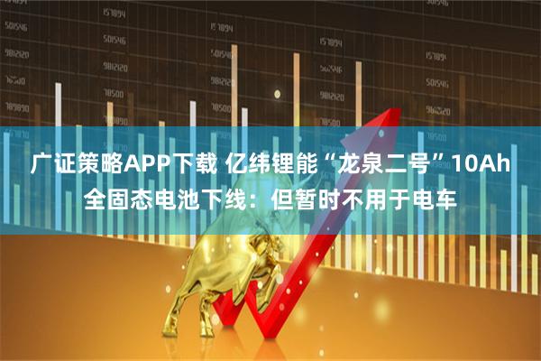 广证策略APP下载 亿纬锂能“龙泉二号”10Ah全固态电池下线：但暂时不用于电车