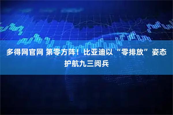 多得网官网 第零方阵！比亚迪以 “零排放” 姿态护航九三阅兵