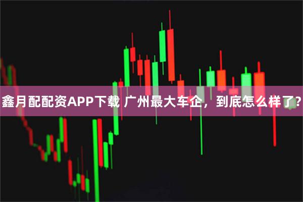 鑫月配配资APP下载 广州最大车企，到底怎么样了？