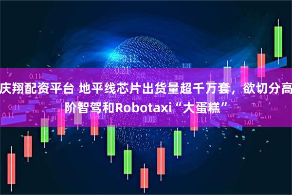庆翔配资平台 地平线芯片出货量超千万套，欲切分高阶智驾和Robotaxi“大蛋糕”