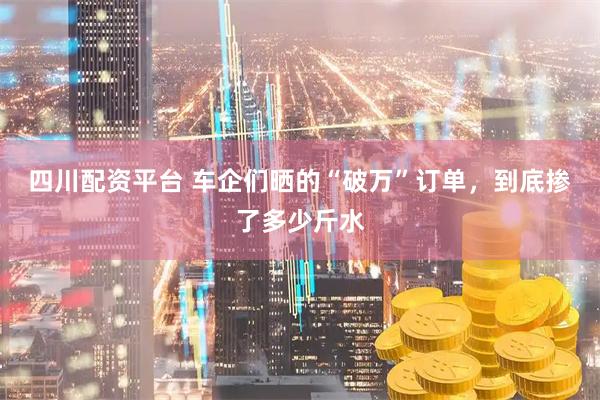 四川配资平台 车企们晒的“破万”订单，到底掺了多少斤水