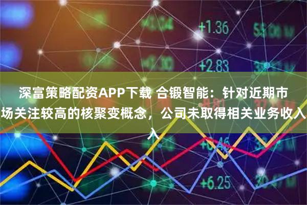 深富策略配资APP下载 合锻智能：针对近期市场关注较高的核聚变概念，公司未取得相关业务收入