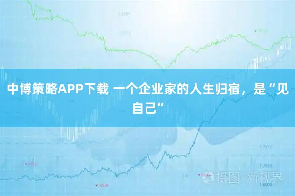 中博策略APP下载 一个企业家的人生归宿，是“见自己”