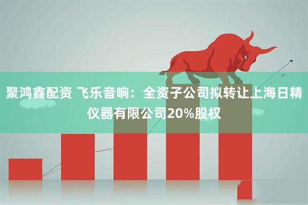 聚鸿鑫配资 飞乐音响：全资子公司拟转让上海日精仪器有限公司20%股权