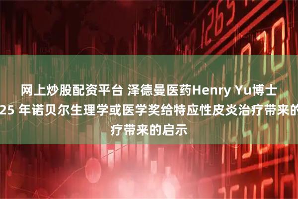 网上炒股配资平台 泽德曼医药Henry Yu博士：2025 年诺贝尔生理学或医学奖给特应性皮炎治疗带来的启示