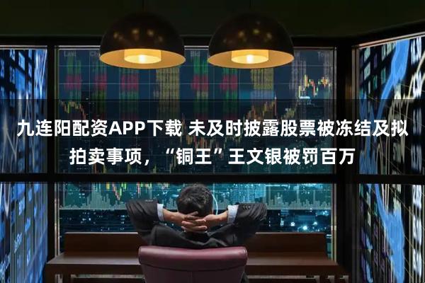 九连阳配资APP下载 未及时披露股票被冻结及拟拍卖事项，“铜王”王文银被罚百万