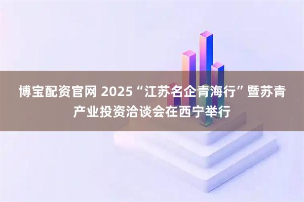 博宝配资官网 2025“江苏名企青海行”暨苏青产业投资洽谈会在西宁举行