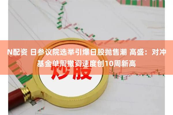 N配资 日参议院选举引爆日股抛售潮 高盛：对冲基金单周撤资速度创10周新高