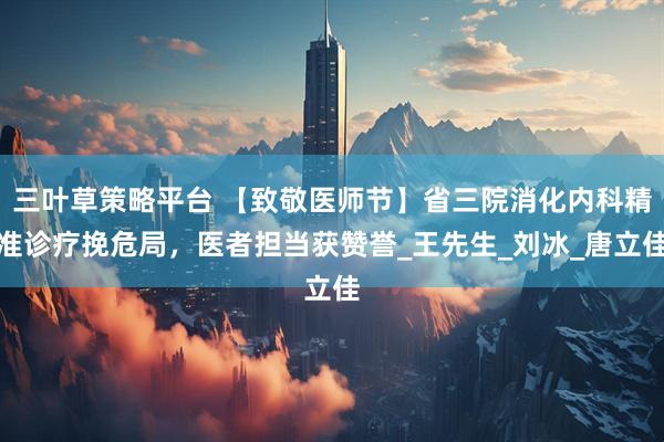 三叶草策略平台 【致敬医师节】省三院消化内科精准诊疗挽危局，医者担当获赞誉_王先生_刘冰_唐立佳