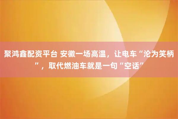 聚鸿鑫配资平台 安徽一场高温，让电车“沦为笑柄”，取代燃油车就是一句“空话”