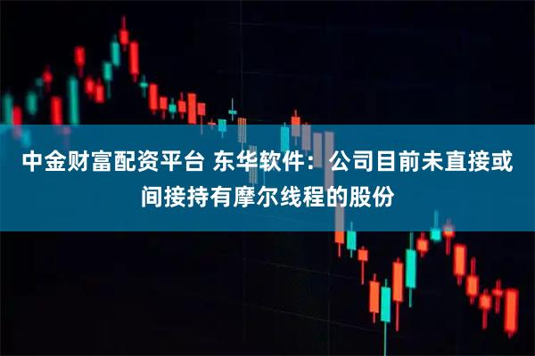 中金财富配资平台 东华软件：公司目前未直接或间接持有摩尔线程的股份
