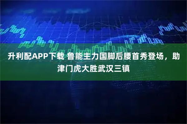升利配APP下载 鲁能主力国脚后腰首秀登场，助津门虎大胜武汉三镇