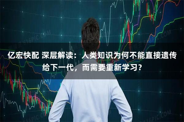 亿宏快配 深层解读：人类知识为何不能直接遗传给下一代，而需要重新学习？
