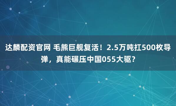达麟配资官网 毛熊巨舰复活！2.5万吨扛500枚导弹，真能碾压中国055大驱？