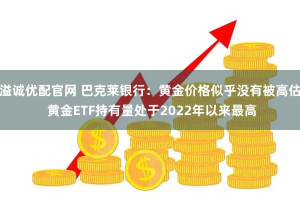 溢诚优配官网 巴克莱银行：黄金价格似乎没有被高估 黄金ETF持有量处于2022年以来最高