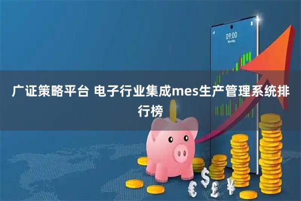 广证策略平台 电子行业集成mes生产管理系统排行榜