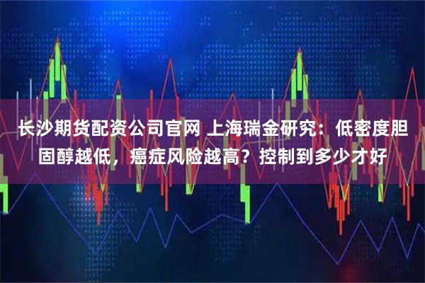 长沙期货配资公司官网 上海瑞金研究：低密度胆固醇越低，癌症风险越高？控制到多少才好