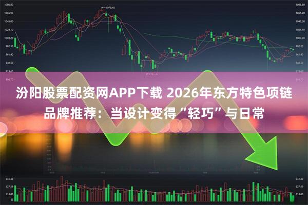 汾阳股票配资网APP下载 2026年东方特色项链品牌推荐：当设计变得“轻巧”与日常