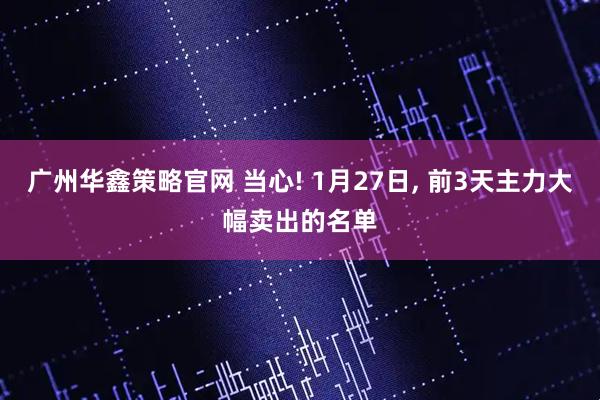 广州华鑫策略官网 当心! 1月27日, 前3天主力大幅卖出的名单