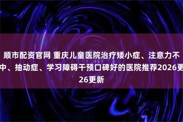 顺市配资官网 重庆儿童医院治疗矮小症、注意力不集中、抽动症、学习障碍干预口碑好的医院推荐2026更新