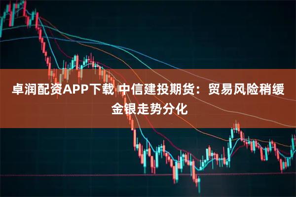 卓润配资APP下载 中信建投期货：贸易风险稍缓 金银走势分化