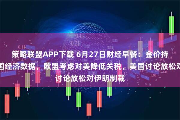 策略联盟APP下载 6月27日财经早餐：金价持稳静待美国经济数据，欧盟考虑对美降低关税，美国讨论放松对伊朗制裁