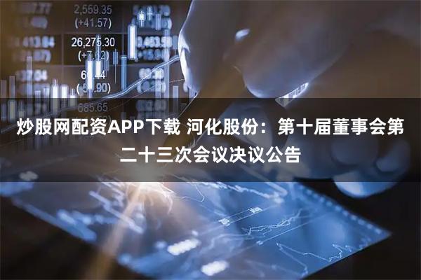 炒股网配资APP下载 河化股份：第十届董事会第二十三次会议决议公告