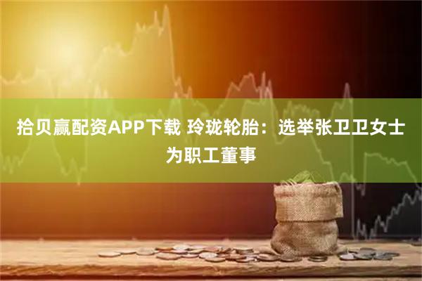 拾贝赢配资APP下载 玲珑轮胎：选举张卫卫女士为职工董事
