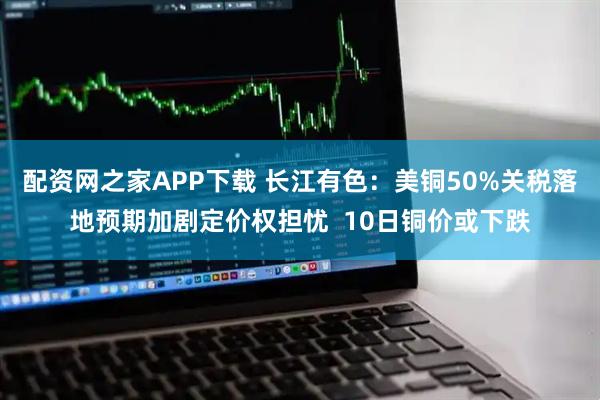 配资网之家APP下载 长江有色：美铜50%关税落地预期加剧定价权担忧  10日铜价或下跌