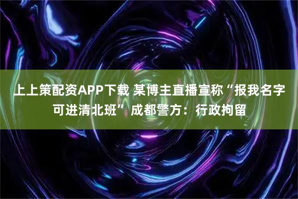 上上策配资APP下载 某博主直播宣称“报我名字可进清北班” 成都警方：行政拘留
