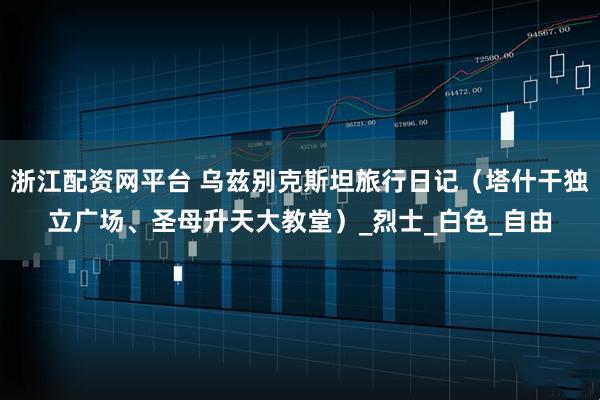 浙江配资网平台 乌兹别克斯坦旅行日记（塔什干独立广场、圣母升天大教堂）_烈士_白色_自由