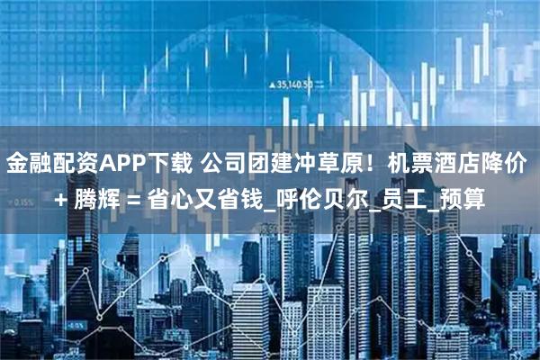 金融配资APP下载 公司团建冲草原！机票酒店降价 + 腾辉 = 省心又省钱_呼伦贝尔_员工_预算