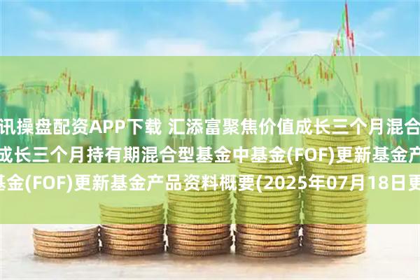 讯操盘配资APP下载 汇添富聚焦价值成长三个月混合FOF: 汇添富聚焦价值成长三个月持有期混合型基金中基金(FOF)更新基金产品资料概要(2025年07月18日更新)