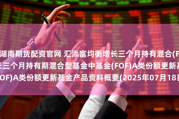 湖南期货配资官网 汇添富均衡增长三个月持有混合(FOF)A: 汇添富均衡增长三个月持有期混合型基金中基金(FOF)A类份额更新基金产品资料概要(2025年07月18日更新)