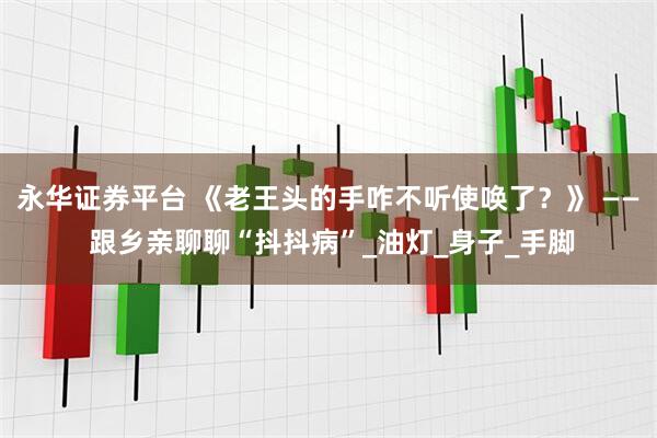 永华证券平台 《老王头的手咋不听使唤了？》 —— 跟乡亲聊聊“抖抖病”_油灯_身子_手脚
