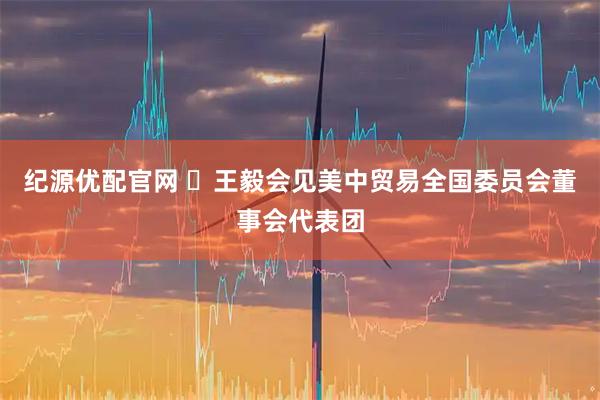纪源优配官网 ​王毅会见美中贸易全国委员会董事会代表团