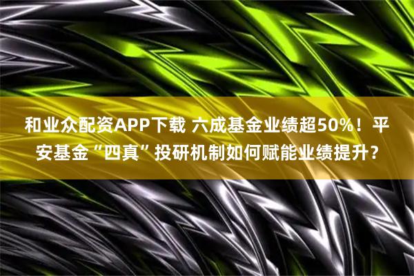 和业众配资APP下载 六成基金业绩超50%！平安基金“四真”投研机制如何赋能业绩提升？