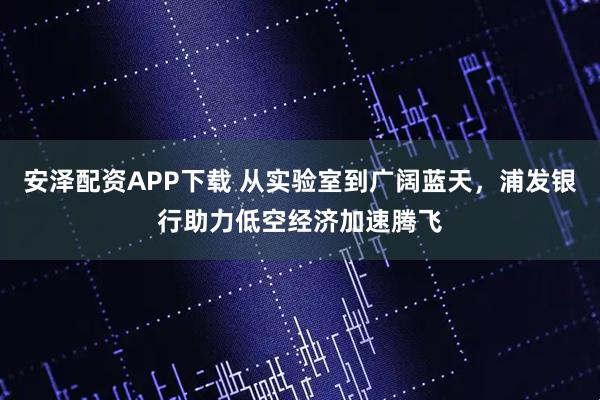安泽配资APP下载 从实验室到广阔蓝天，浦发银行助力低空经济加速腾飞