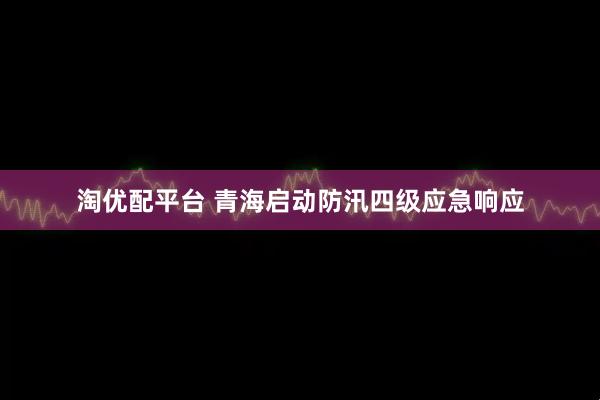 淘优配平台 青海启动防汛四级应急响应