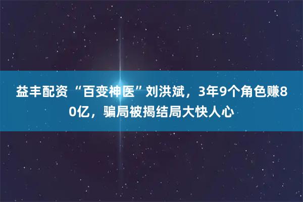 益丰配资 “百变神医”刘洪斌，3年9个角色赚80亿，骗局被揭结局大快人心