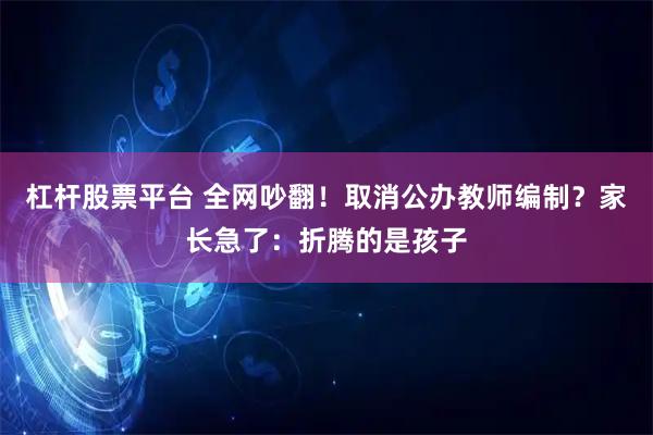 杠杆股票平台 全网吵翻！取消公办教师编制？家长急了：折腾的是孩子