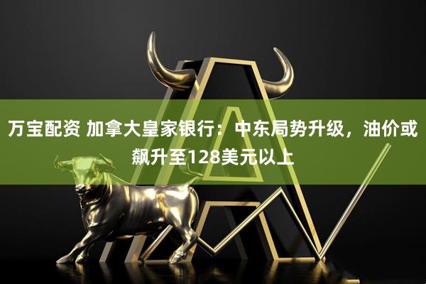 万宝配资 加拿大皇家银行：中东局势升级，油价或飙升至128美元以上