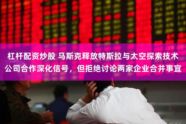 杠杆配资炒股 马斯克释放特斯拉与太空探索技术公司合作深化信号，但拒绝讨论两家企业合并事宜